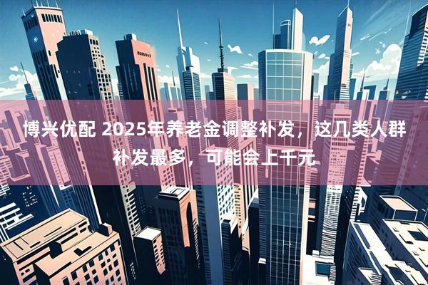 博兴优配 2025年养老金调整补发，这几类人群补发最多，可能会上千元