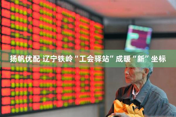 扬帆优配 辽宁铁岭“工会驿站”成暖“新”坐标