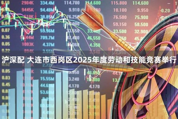 沪深配 大连市西岗区2025年度劳动和技能竞赛举行