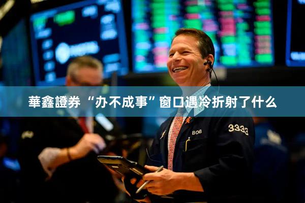 華鑫證券 “办不成事”窗口遇冷折射了什么