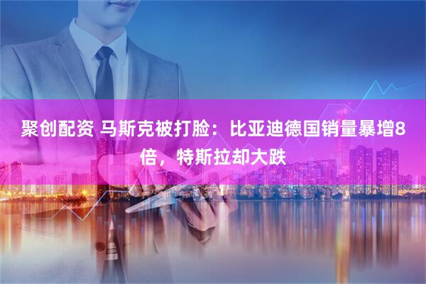 聚创配资 马斯克被打脸：比亚迪德国销量暴增8倍，特斯拉却大跌