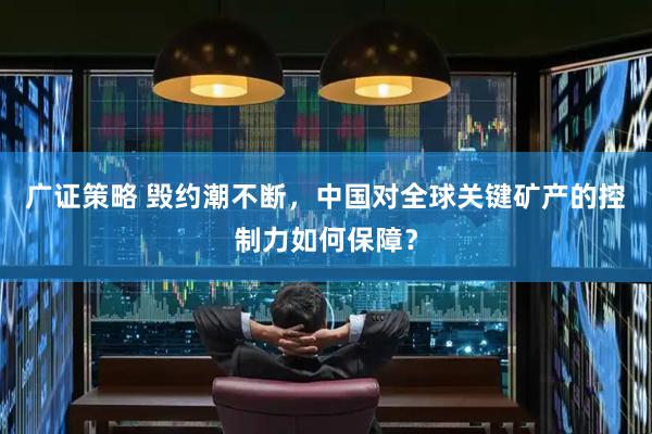 广证策略 毁约潮不断，中国对全球关键矿产的控制力如何保障？