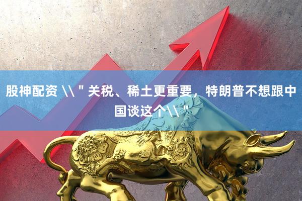 股神配资 \＂关税、稀土更重要，特朗普不想跟中国谈这个\＂