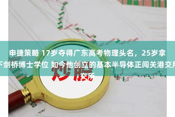 申捷策略 17岁夺得广东高考物理头名，25岁拿下剑桥博士学位 如今他创立的基本半导体正闯关港交所