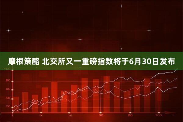 摩根策酪 北交所又一重磅指数将于6月30日发布