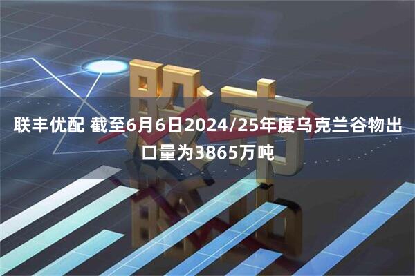 联丰优配 截至6月6日2024/25年度乌克兰谷物出口量为3865万吨