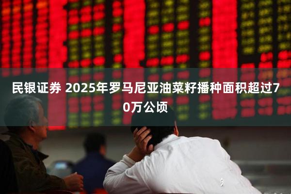民银证券 2025年罗马尼亚油菜籽播种面积超过70万公顷