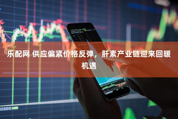 乐配网 供应偏紧价格反弹，肝素产业链迎来回暖机遇