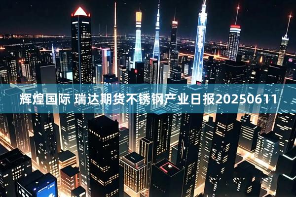 辉煌国际 瑞达期货不锈钢产业日报20250611