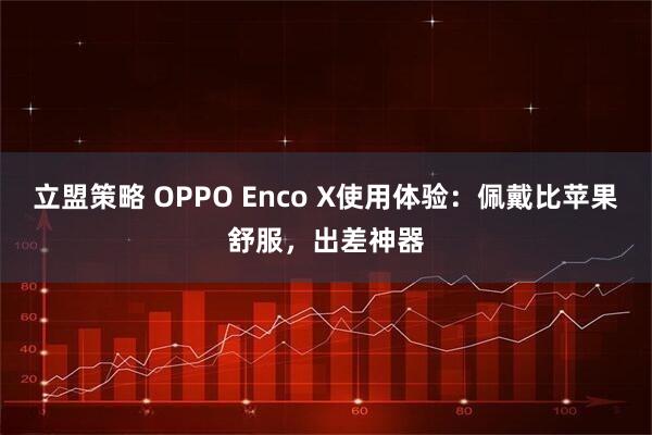 立盟策略 OPPO Enco X使用体验：佩戴比苹果舒服，出差神器