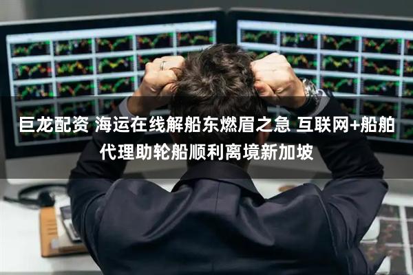 巨龙配资 海运在线解船东燃眉之急 互联网+船舶代理助轮船顺利离境新加坡