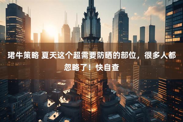 珺牛策略 夏天这个超需要防晒的部位，很多人都忽略了！快自查