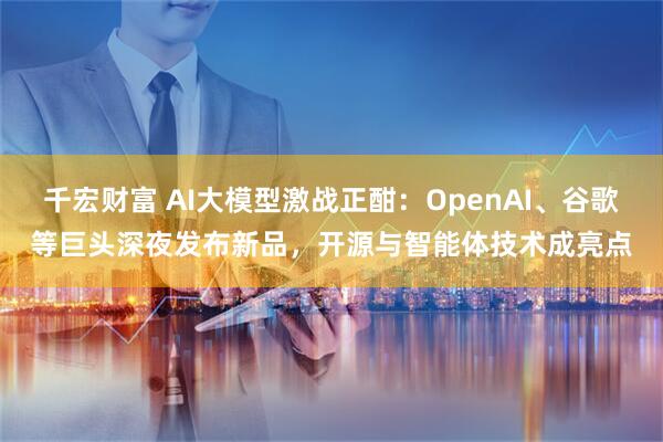 千宏财富 AI大模型激战正酣：OpenAI、谷歌等巨头深夜发布新品，开源与智能体技术成亮点