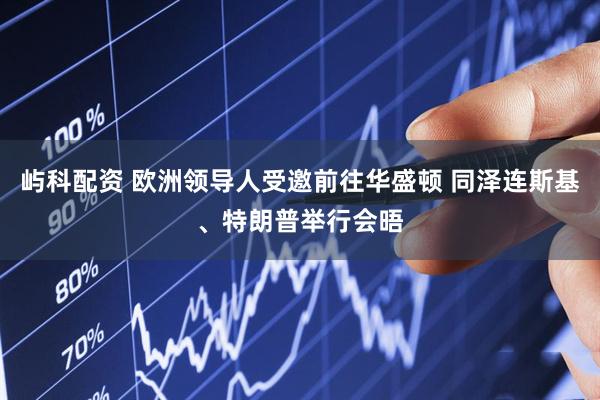 屿科配资 欧洲领导人受邀前往华盛顿 同泽连斯基、特朗普举行会晤