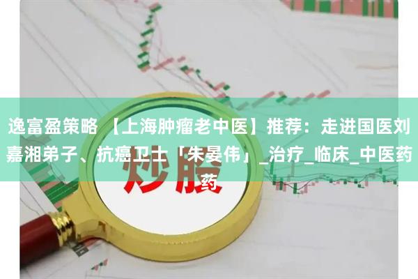 逸富盈策略 【上海肿瘤老中医】推荐：走进国医刘嘉湘弟子、抗癌卫士「朱晏伟」_治疗_临床_中医药