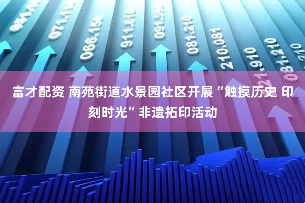 富才配资 南苑街道水景园社区开展“触摸历史 印刻时光”非遗拓印活动