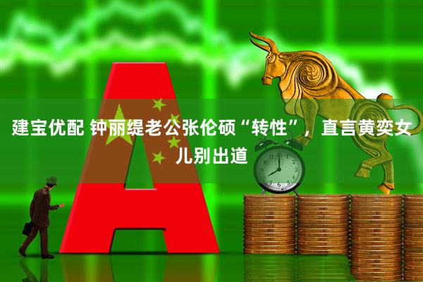 建宝优配 钟丽缇老公张伦硕“转性”，直言黄奕女儿别出道