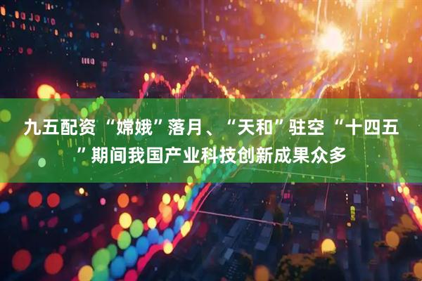 九五配资 “嫦娥”落月、“天和”驻空 “十四五”期间我国产业科技创新成果众多