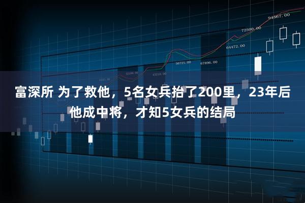 富深所 为了救他，5名女兵抬了200里，23年后他成中将，才知5女兵的结局