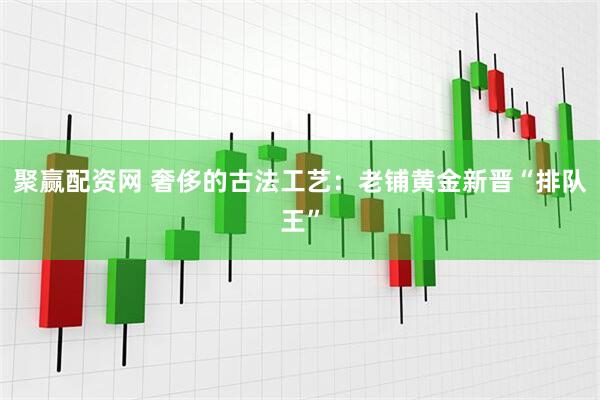 聚赢配资网 奢侈的古法工艺：老铺黄金新晋“排队王”