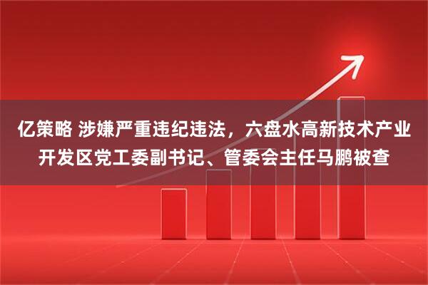 亿策略 涉嫌严重违纪违法，六盘水高新技术产业开发区党工委副书记、管委会主任马鹏被查