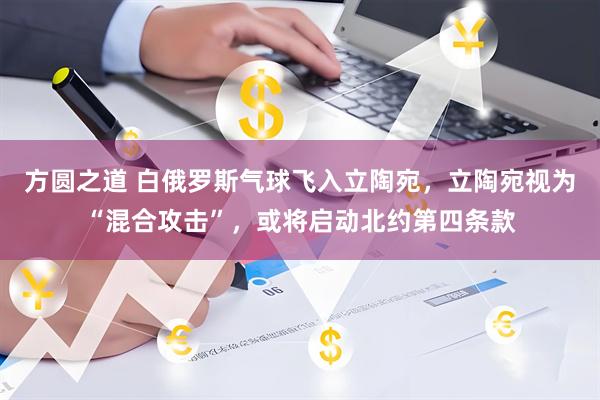 方圆之道 白俄罗斯气球飞入立陶宛，立陶宛视为“混合攻击”，或将启动北约第四条款