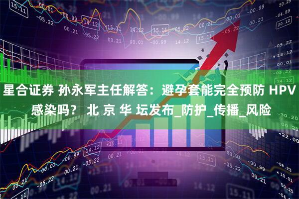 星合证券 孙永军主任解答：避孕套能完全预防 HPV 感染吗？ 北 京 华 坛发布_防护_传播_风险