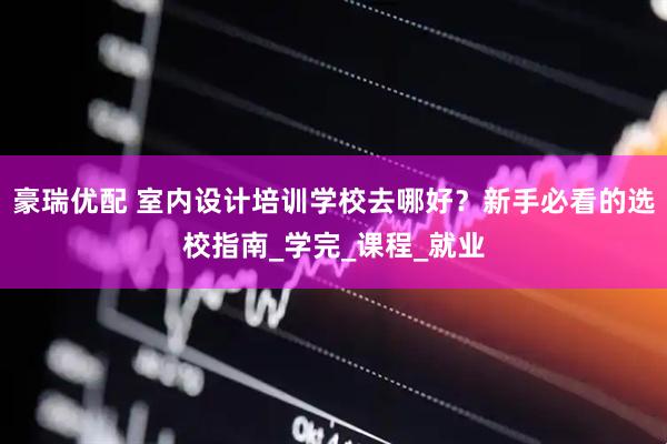 豪瑞优配 室内设计培训学校去哪好？新手必看的选校指南_学完_课程_就业