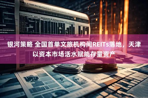 银河策略 全国首单文旅机构间REITs落地，天津以资本市场活水赋能存量资产